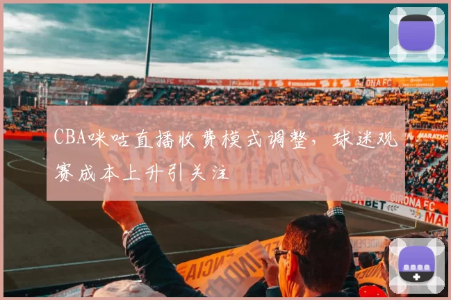CBA咪咕直播收费模式调整,球迷观赛成本上升引关注