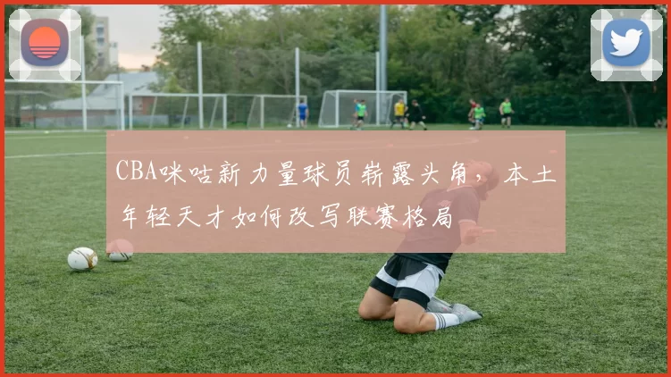 CBA咪咕新力量球员崭露头角,本土年轻天才如何改写联赛格局