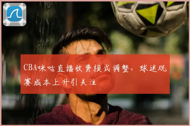CBA咪咕直播收费模式调整,球迷观赛成本上升引关注