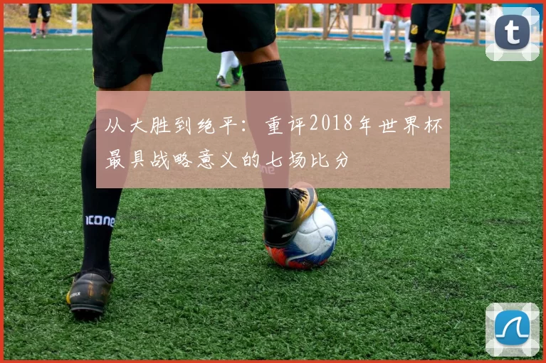 从大胜到绝平：重评2018年世界杯最具战略意义的七场比分