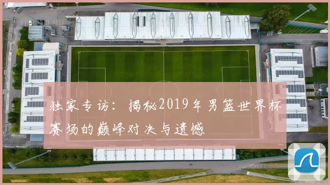 独家专访：揭秘2019年男篮世界杯赛场的巅峰对决与遗憾