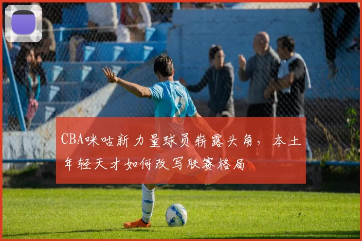 CBA咪咕新力量球员崭露头角,本土年轻天才如何改写联赛格局