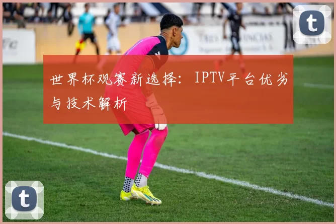 世界杯观赛新选择:IPTV平台优劣与技术解析