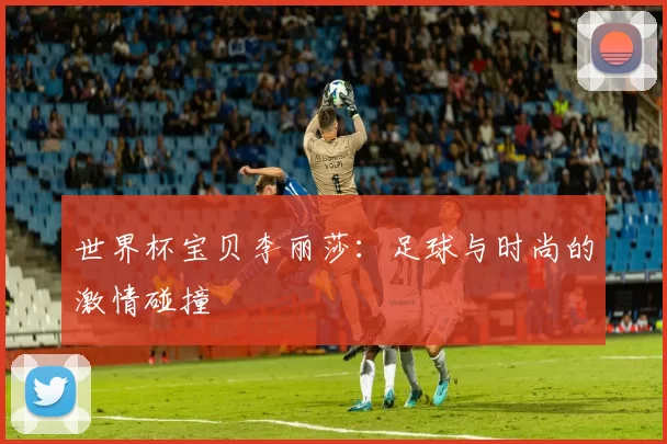 世界杯宝贝李丽莎:足球与时尚的激情碰撞