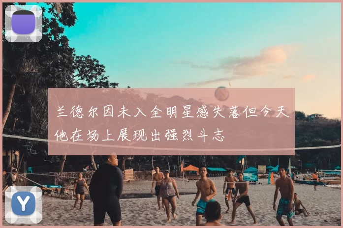 兰德尔因未入全明星感失落但今天他在场上展现出强烈斗志