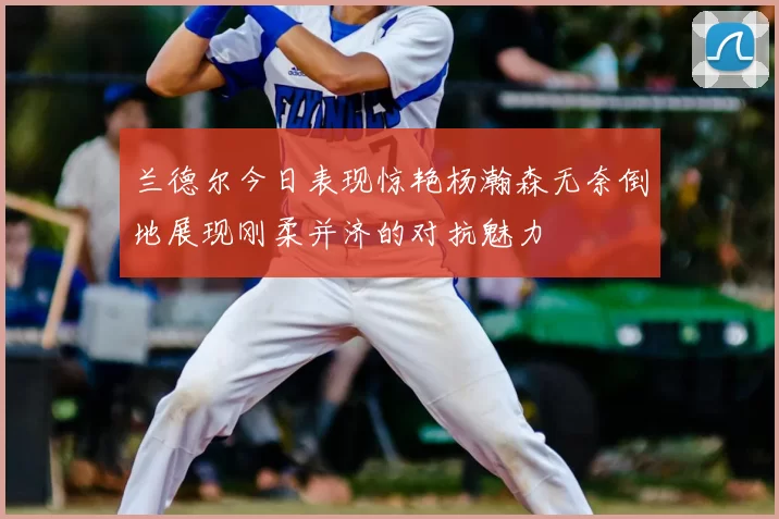 兰德尔今日表现惊艳杨瀚森无奈倒地展现刚柔并济的对抗魅力