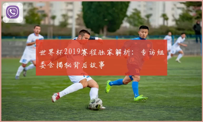 世界杯2019赛程独家解析：专访组委会揭秘背后故事