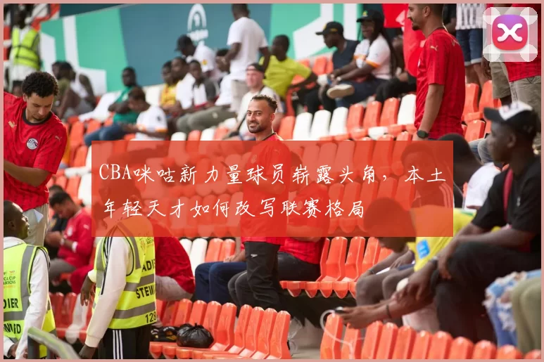 CBA咪咕新力量球员崭露头角，本土年轻天才如何改写联赛格局