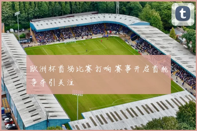 欧洲杯首场比赛打响 赛事开启首轮争夺引关注