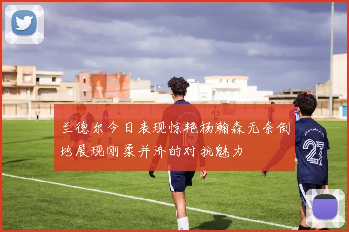 兰德尔今日表现惊艳杨瀚森无奈倒地展现刚柔并济的对抗魅力
