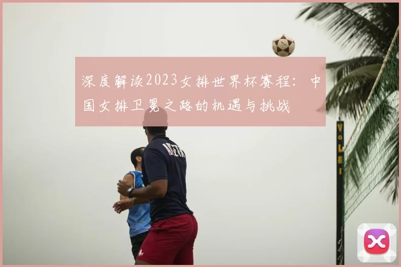 深度解读2023女排世界杯赛程:中国女排卫冕之路的机遇与挑战