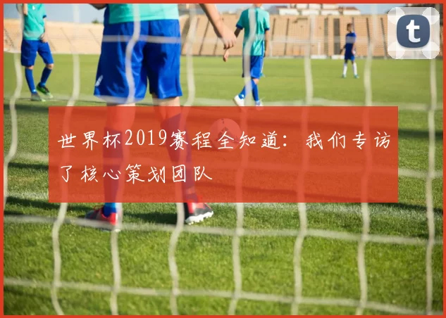 世界杯2019赛程全知道：我们专访了核心策划团队