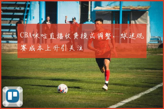 CBA咪咕直播收费模式调整，球迷观赛成本上升引关注