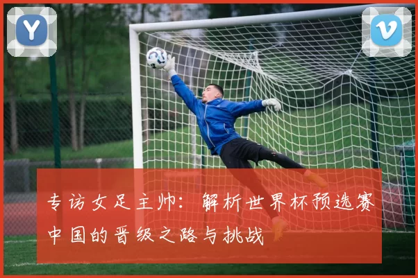 专访女足主帅:解析世界杯预选赛中国的晋级之路与挑战
