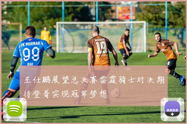 王仕鹏展望总决赛雷霆骑士对决期待登哥实现冠军梦想