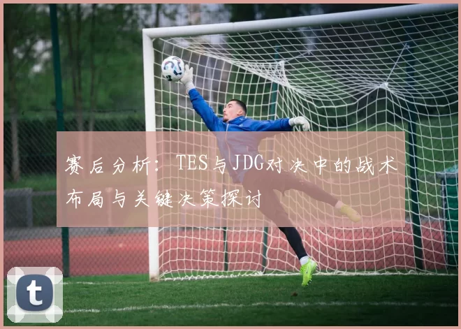 赛后分析:TES与JDG对决中的战术布局与关键决策探讨