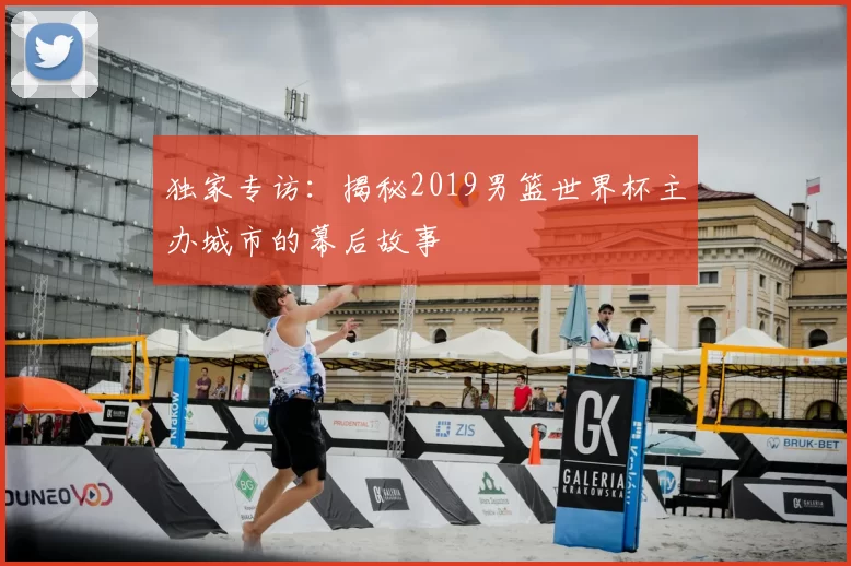 独家专访:揭秘2019男篮世界杯主办城市的幕后故事