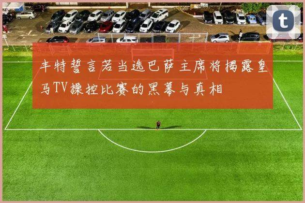 丰特誓言若当选巴萨主席将揭露皇马TV操控比赛的黑幕与真相