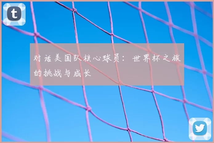 对话美国队核心球员：世界杯之旅的挑战与成长