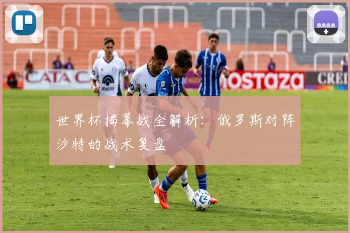 世界杯揭幕战全解析:俄罗斯对阵沙特的战术复盘