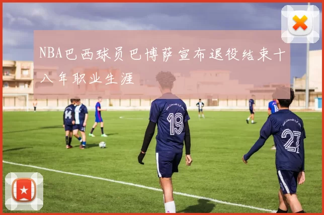 NBA巴西球员巴博萨宣布退役结束十八年职业生涯