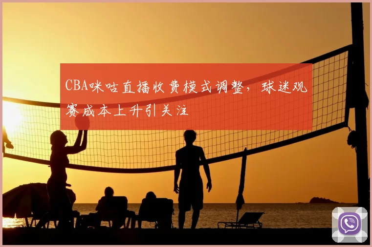 CBA咪咕直播收费模式调整，球迷观赛成本上升引关注
