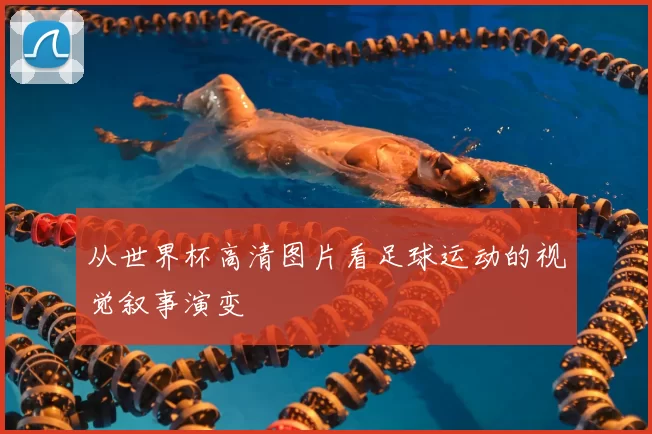 从世界杯高清图片看足球运动的视觉叙事演变