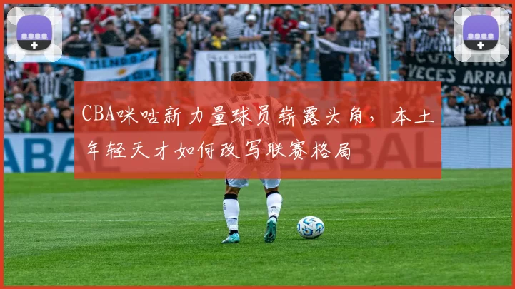 CBA咪咕新力量球员崭露头角，本土年轻天才如何改写联赛格局