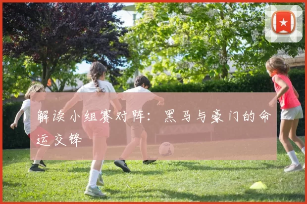 解读小组赛对阵:黑马与豪门的命运交锋