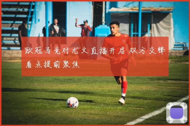 欧冠马竞对尤文直播开启 双方交锋看点提前聚焦