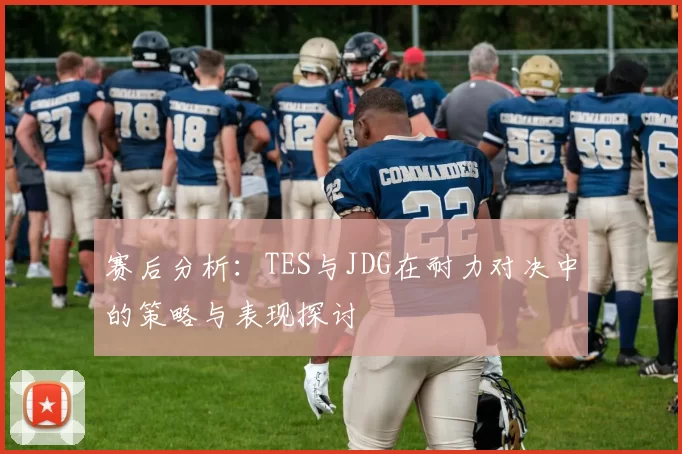 赛后分析:TES与JDG在耐力对决中的策略与表现探讨