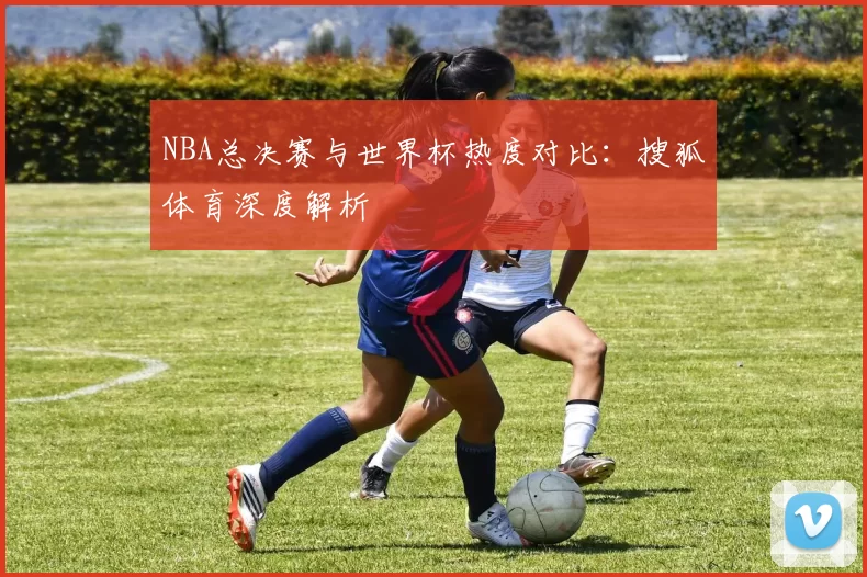 NBA总决赛与世界杯热度对比:搜狐体育深度解析