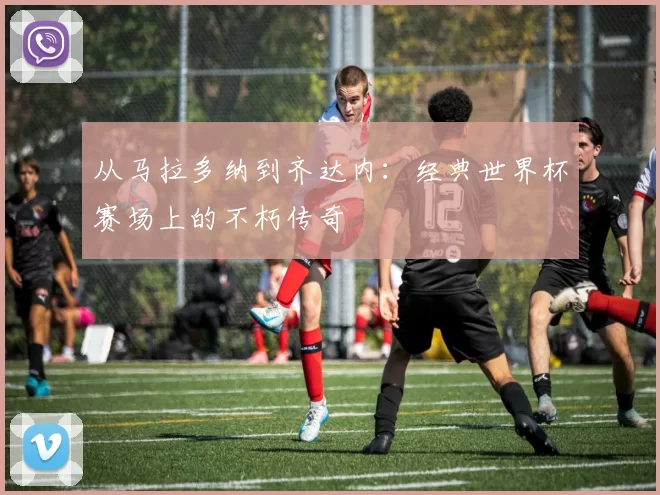 从马拉多纳到齐达内:经典世界杯赛场上的不朽传奇