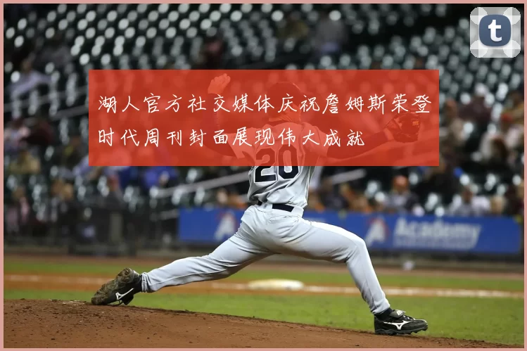 湖人官方社交媒体庆祝詹姆斯荣登时代周刊封面展现伟大成就