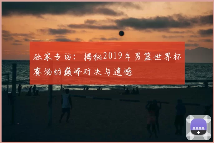 独家专访：揭秘2019年男篮世界杯赛场的巅峰对决与遗憾