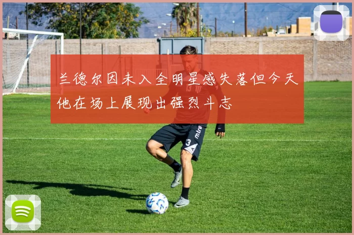 兰德尔因未入全明星感失落但今天他在场上展现出强烈斗志
