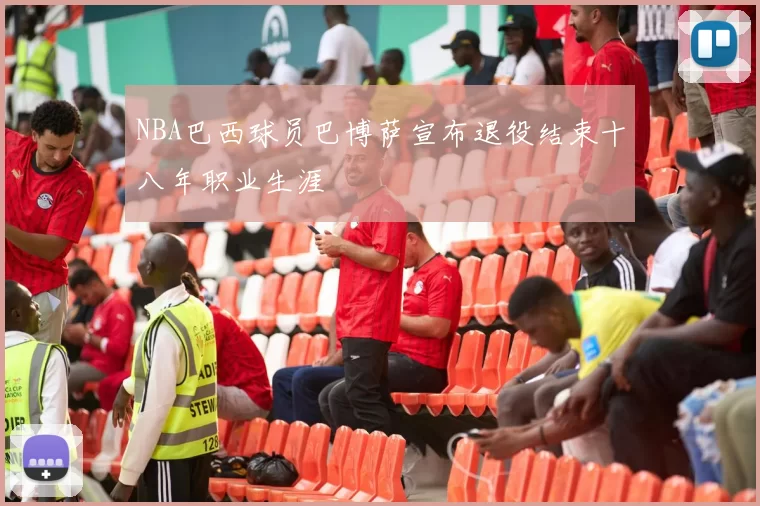 NBA巴西球员巴博萨宣布退役结束十八年职业生涯