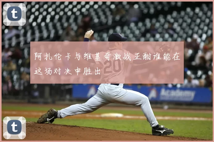 阿扎伦卡与维基奇激战正酣谁能在这场对决中胜出