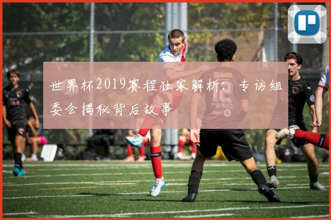 世界杯2019赛程独家解析:专访组委会揭秘背后故事