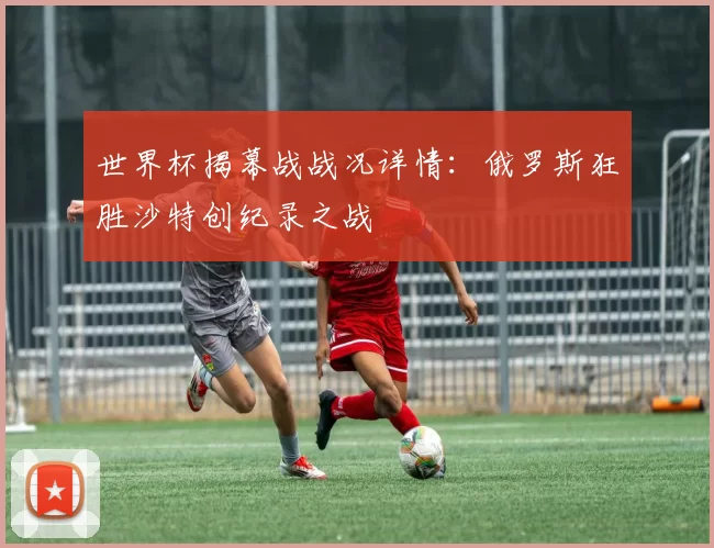 世界杯揭幕战战况详情：俄罗斯狂胜沙特创纪录之战