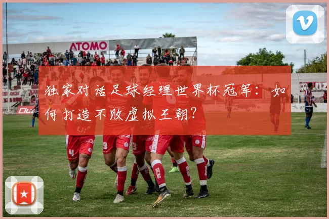 独家对话足球经理世界杯冠军:如何打造不败虚拟王朝?