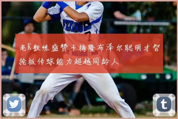 老K教练盛赞卡梅隆布泽尔聪明才智抢板传球能力超越同龄人