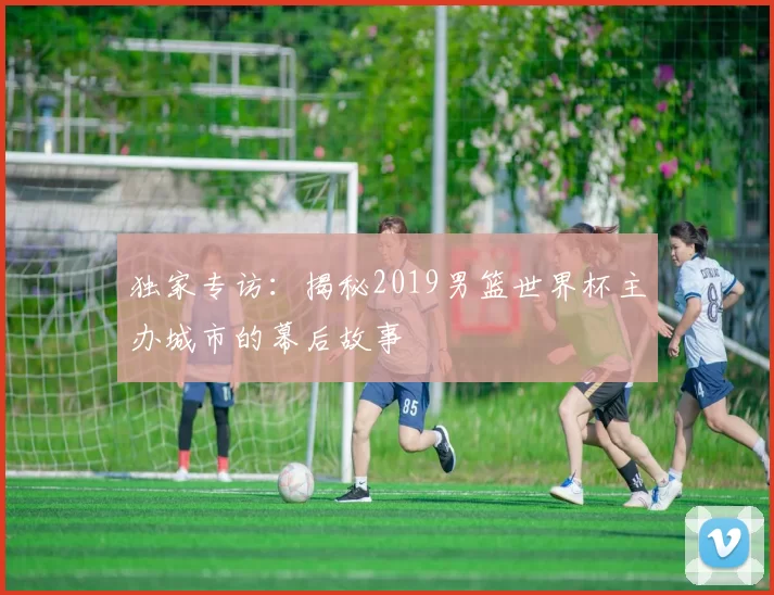 独家专访:揭秘2019男篮世界杯主办城市的幕后故事