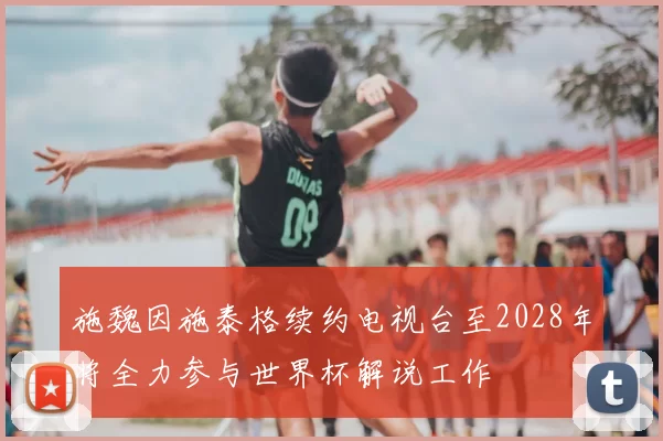施魏因施泰格续约电视台至2028年将全力参与世界杯解说工作