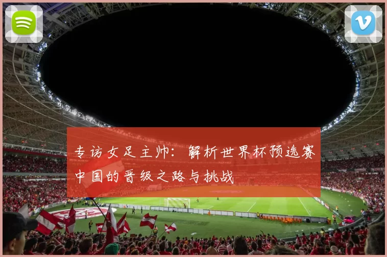 专访女足主帅:解析世界杯预选赛中国的晋级之路与挑战