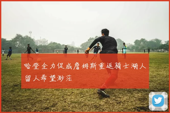 哈登全力促成詹姆斯重返骑士湖人留人希望渺茫