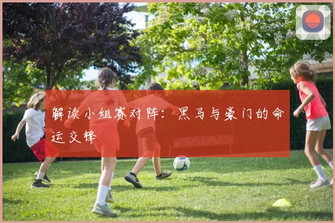 解读小组赛对阵：黑马与豪门的命运交锋